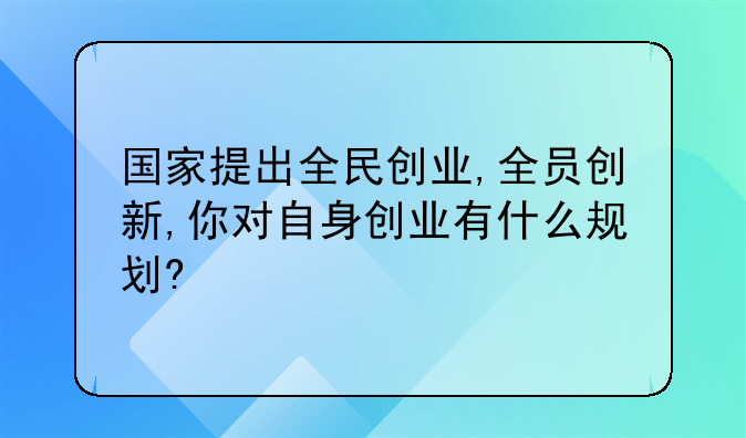 国家提出全民创业,全员创新,你对自身创业有什么规划?