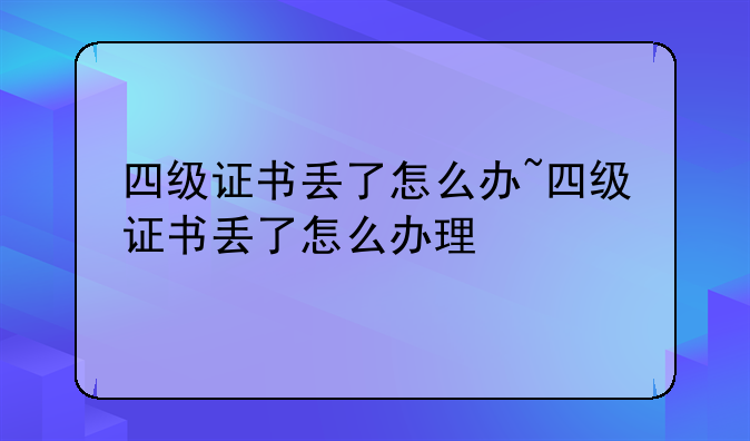 四级证书丢了怎么办~四级证书丢了怎么办理