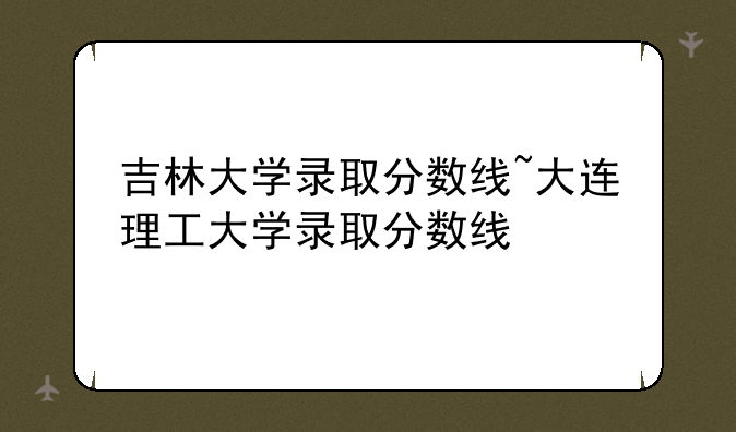 吉林大学录取分数线~大连理工大学录取分数线