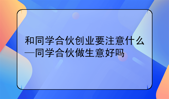 和同学合伙创业要注意什么—同学合伙做生意好吗