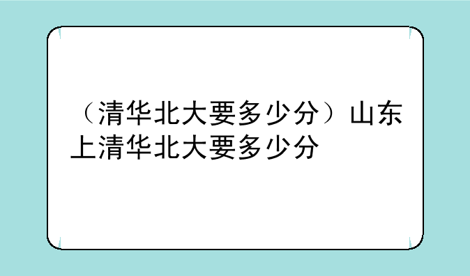 （清华北大要多少分）山东上清华北大要多少分
