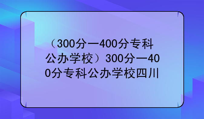 （300分一400分专科公办学校）300分一400分专科公办学校四川