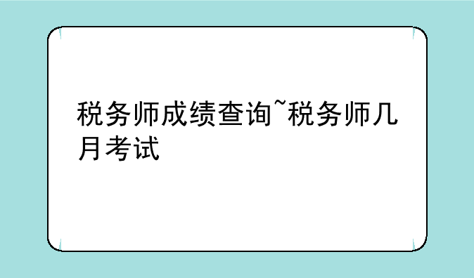 税务师成绩查询~税务师几月考试