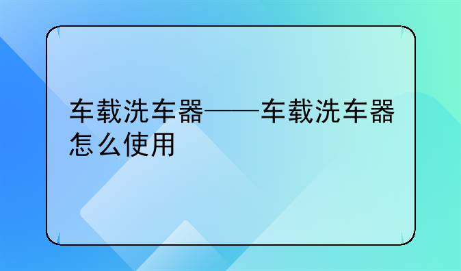 车载洗车器——车载洗车器怎么使用