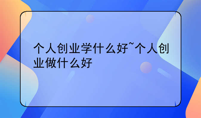 个人创业学什么好~个人创业做什么好