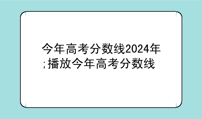 今年高考分数线2024年;播放今年高考分数线