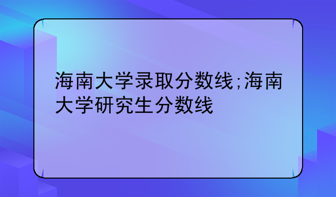 海南大学录取分数线;海南大学研究生分数线