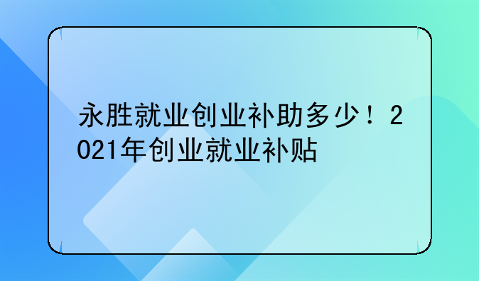 永胜就业创业补助多少！2021年创业就业补贴