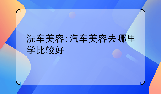 洗车美容:汽车美容去哪里学比较好