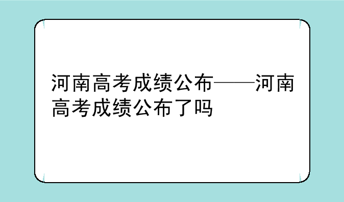 河南高考成绩公布——河南高考成绩公布了吗