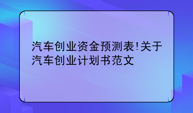 汽车创业资金预测表!关于汽车创业计划书范文