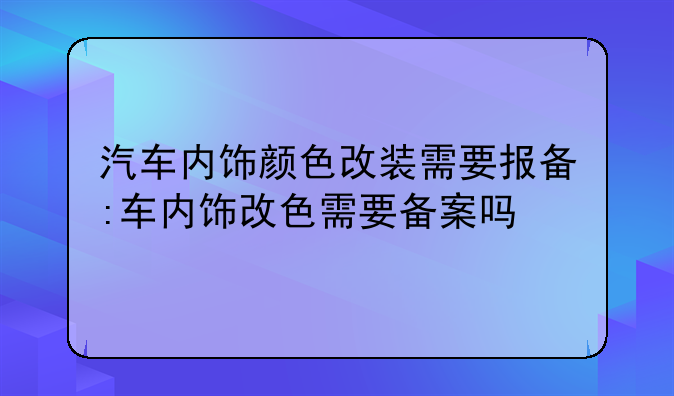 汽车内饰颜色改装需要报备:车内饰改色需要备案吗