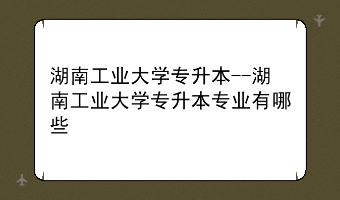 湖南工业大学专升本--湖南工业大学专升本专业有哪些