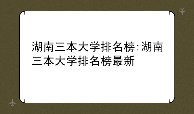 湖南三本大学排名榜:湖南三本大学排名榜最新