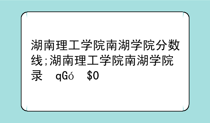 湖南理工学院南湖学院分数线;湖南理工学院南湖学院录取分数线