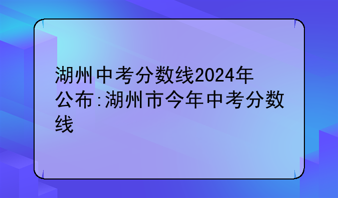 湖州中考分数线2024年公布:湖州市今年中考分数线