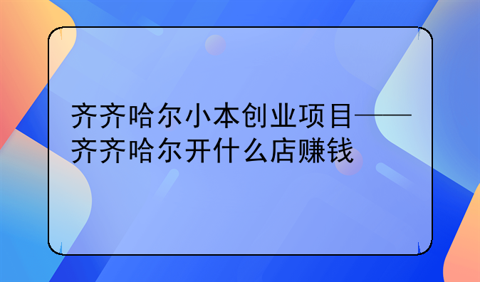 齐齐哈尔小本创业项目——齐齐哈尔开什么店赚钱