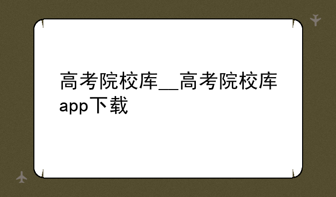 高考院校库__高考院校库app下载