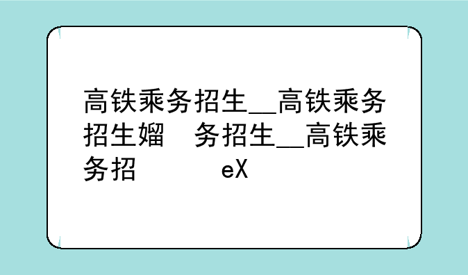 高铁乘务招生__高铁乘务招生简章