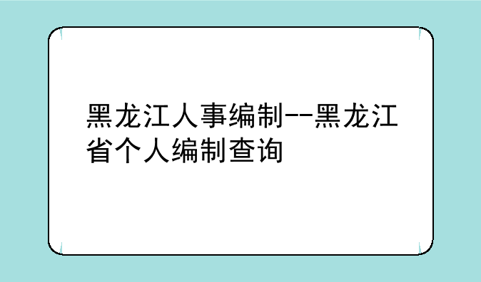黑龙江人事编制--黑龙江省个人编制查询
