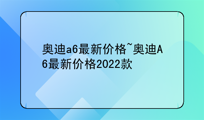 奥迪a6最新价格~奥迪A6最新价格2022款