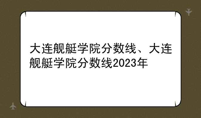 大连舰艇学院分数线、大连舰艇学院分数线2023年