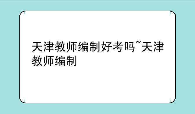 天津教师编制好考吗~天津教师编制