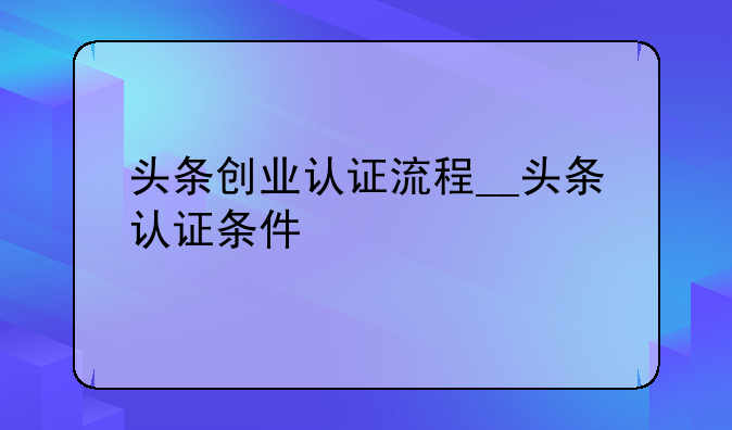 头条创业认证流程__头条认证条件