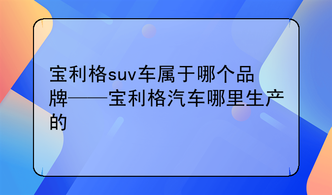 宝利格suv车属于哪个品牌——宝利格汽车哪里生产的