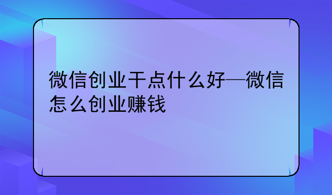 微信创业干点什么好—微信怎么创业赚钱