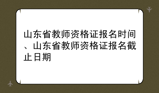 山东省教师资格证报名时间、山东省教师资格证报名截止日期