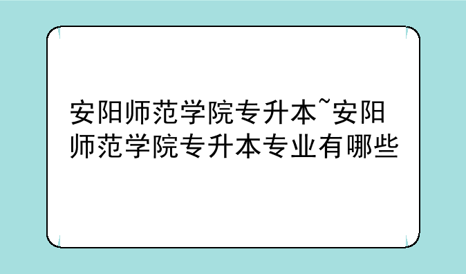 安阳师范学院专升本~安阳师范学院专升本专业有哪些