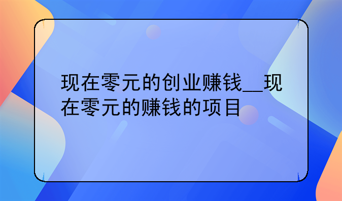 现在零元的创业赚钱__现在零元的赚钱的项目