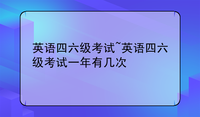 英语四六级考试~英语四六级考试一年有几次