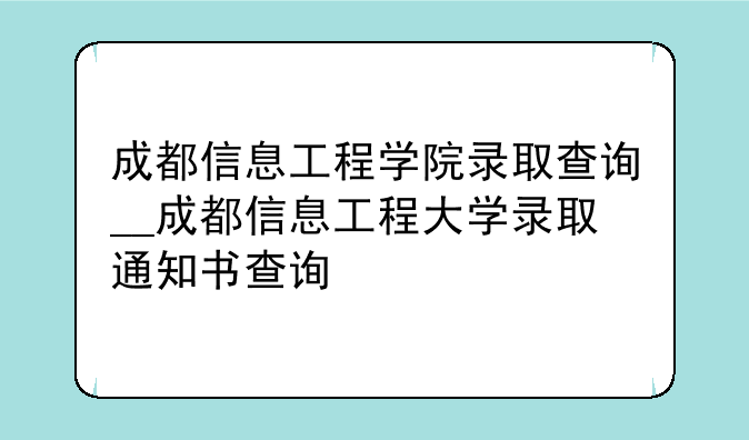 成都信息工程学院录取查询__成都信息工程大学录取通知书查询