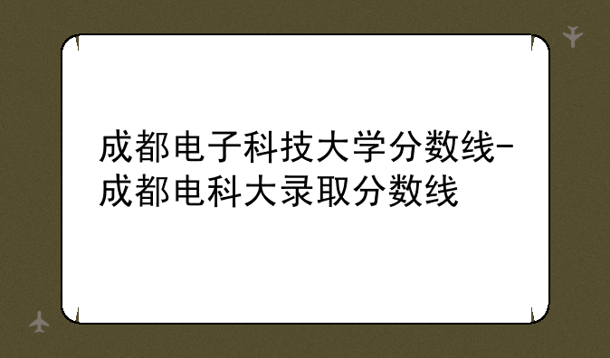 成都电子科技大学分数线-成都电科大录取分数线