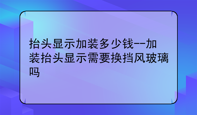 抬头显示加装多少钱--加装抬头显示需要换挡风玻璃吗