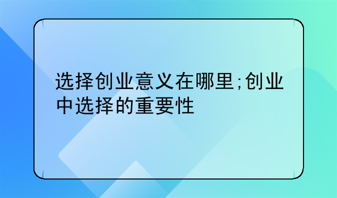 选择创业意义在哪里;创业中选择的重要性