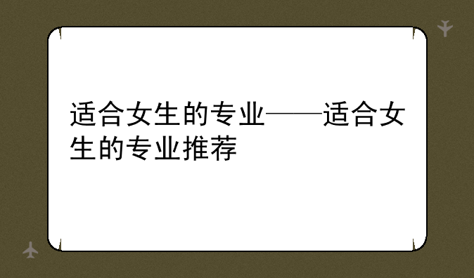 适合女生的专业——适合女生的专业推荐