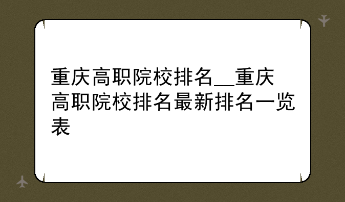 重庆高职院校排名__重庆高职院校排名最新排名一览表