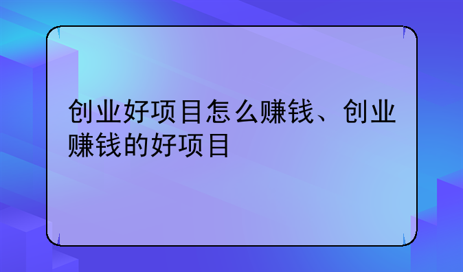 创业好项目怎么赚钱、创业赚钱的好项目