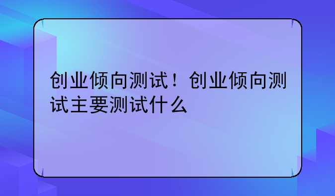 创业倾向测试！创业倾向测试主要测试什么