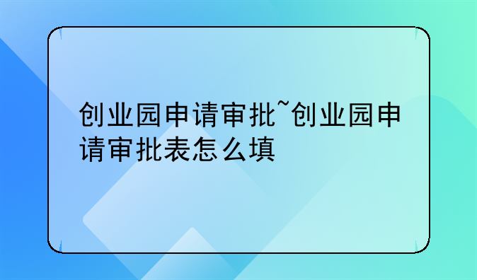 创业园申请审批~创业园申请审批表怎么填