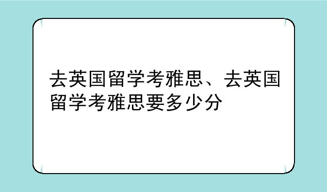 去英国留学考雅思、去英国留学考雅思要多少分