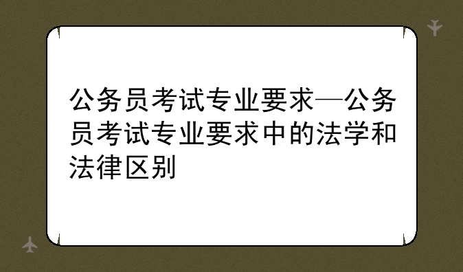 公务员考试专业要求—公务员考试专业要求中的法学和法律区别