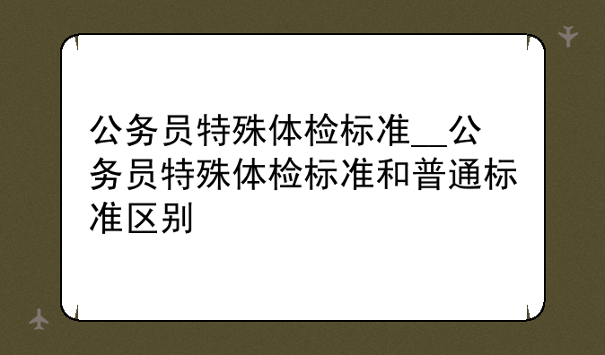 公务员特殊体检标准__公务员特殊体检标准和普通标准区别