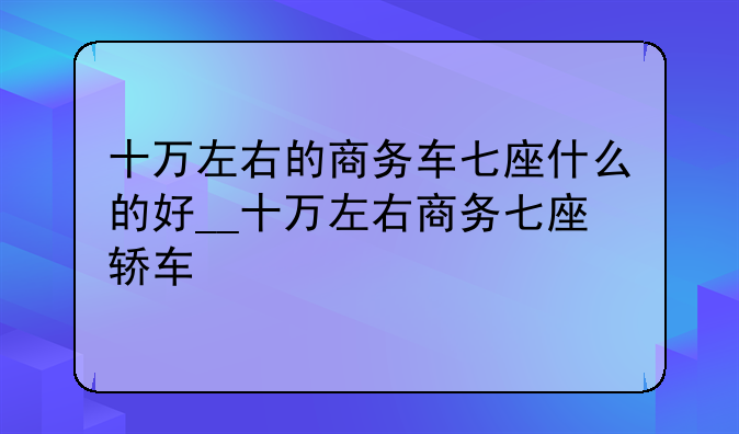 十万左右的商务车七座什么的好__十万左右商务七座轿车